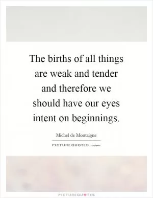 The births of all things are weak and tender and therefore we should have our eyes intent on beginnings Picture Quote #1