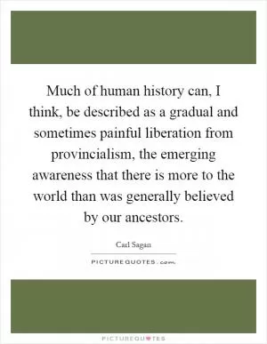 Much of human history can, I think, be described as a gradual and sometimes painful liberation from provincialism, the emerging awareness that there is more to the world than was generally believed by our ancestors Picture Quote #1