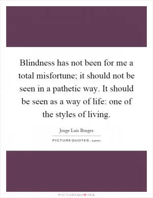 Blindness has not been for me a total misfortune; it should not be seen in a pathetic way. It should be seen as a way of life: one of the styles of living Picture Quote #1