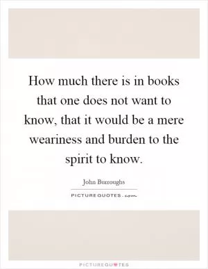 How much there is in books that one does not want to know, that it would be a mere weariness and burden to the spirit to know Picture Quote #1