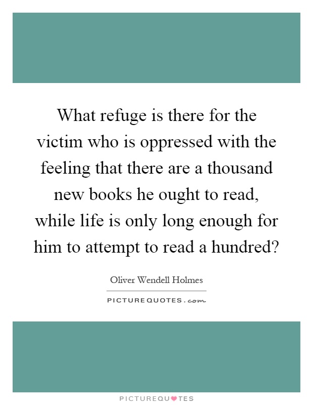 What refuge is there for the victim who is oppressed with the feeling that there are a thousand new books he ought to read, while life is only long enough for him to attempt to read a hundred? Picture Quote #1