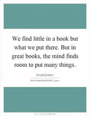 We find little in a book but what we put there. But in great books, the mind finds room to put many things Picture Quote #1