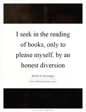 I seek in the reading of books, only to please myself, by an honest diversion Picture Quote #1