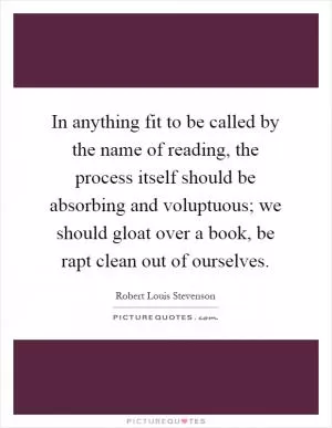 In anything fit to be called by the name of reading, the process itself should be absorbing and voluptuous; we should gloat over a book, be rapt clean out of ourselves Picture Quote #1