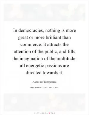 In democracies, nothing is more great or more brilliant than commerce: it attracts the attention of the public, and fills the imagination of the multitude; all energetic passions are directed towards it Picture Quote #1
