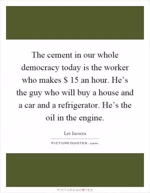 The cement in our whole democracy today is the worker who makes $ 15 an hour. He’s the guy who will buy a house and a car and a refrigerator. He’s the oil in the engine Picture Quote #1