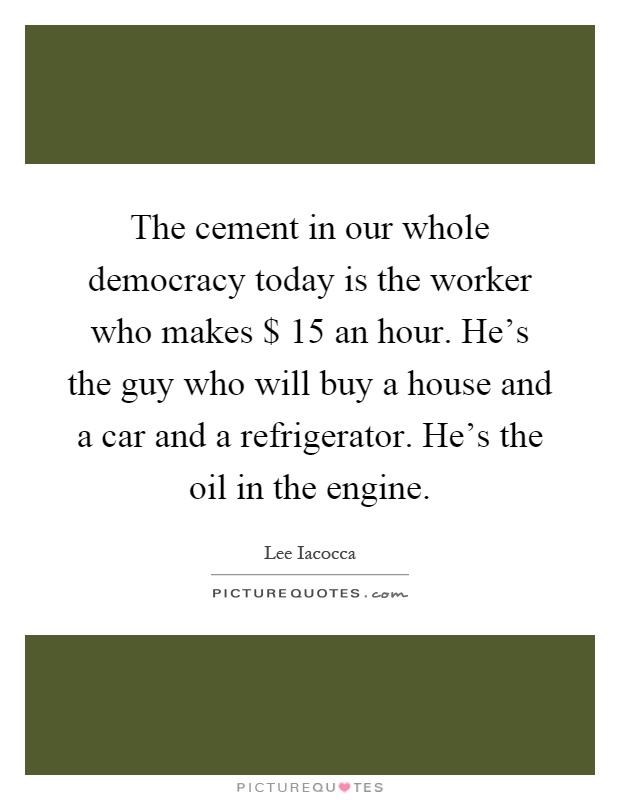 The cement in our whole democracy today is the worker who makes $ 15 an hour. He's the guy who will buy a house and a car and a refrigerator. He's the oil in the engine Picture Quote #1