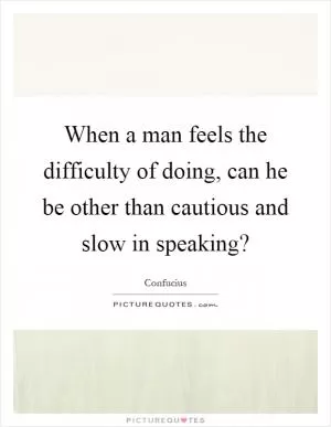 When a man feels the difficulty of doing, can he be other than cautious and slow in speaking? Picture Quote #1