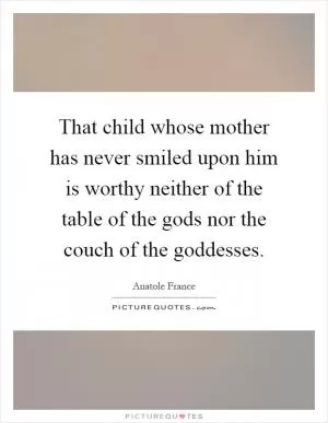 That child whose mother has never smiled upon him is worthy neither of the table of the gods nor the couch of the goddesses Picture Quote #1