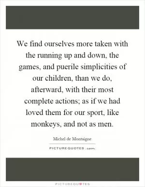 We find ourselves more taken with the running up and down, the games, and puerile simplicities of our children, than we do, afterward, with their most complete actions; as if we had loved them for our sport, like monkeys, and not as men Picture Quote #1
