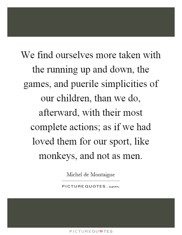 We find ourselves more taken with the running up and down, the games, and puerile simplicities of our children, than we do, afterward, with their most complete actions; as if we had loved them for our sport, like monkeys, and not as men Picture Quote #1