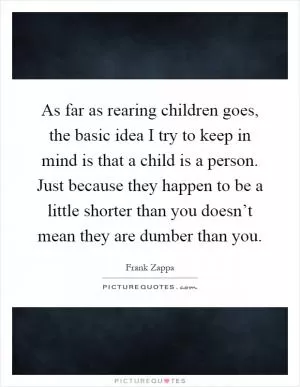 As far as rearing children goes, the basic idea I try to keep in mind is that a child is a person. Just because they happen to be a little shorter than you doesn’t mean they are dumber than you Picture Quote #1