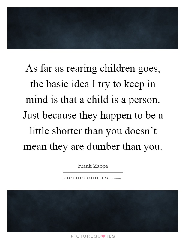 As far as rearing children goes, the basic idea I try to keep in mind is that a child is a person. Just because they happen to be a little shorter than you doesn't mean they are dumber than you Picture Quote #1