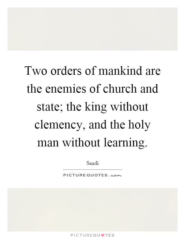 Two orders of mankind are the enemies of church and state; the king without clemency, and the holy man without learning Picture Quote #1