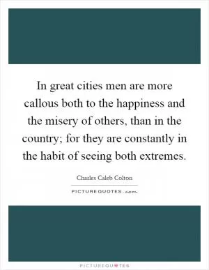 In great cities men are more callous both to the happiness and the misery of others, than in the country; for they are constantly in the habit of seeing both extremes Picture Quote #1
