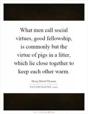 What men call social virtues, good fellowship, is commonly but the virtue of pigs in a litter, which lie close together to keep each other warm Picture Quote #1
