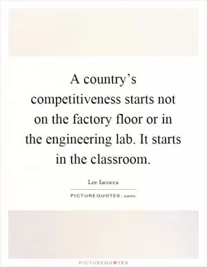 A country’s competitiveness starts not on the factory floor or in the engineering lab. It starts in the classroom Picture Quote #1