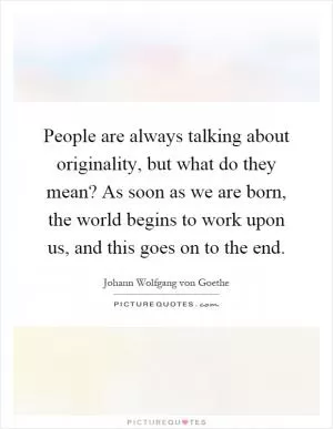 People are always talking about originality, but what do they mean? As soon as we are born, the world begins to work upon us, and this goes on to the end Picture Quote #1
