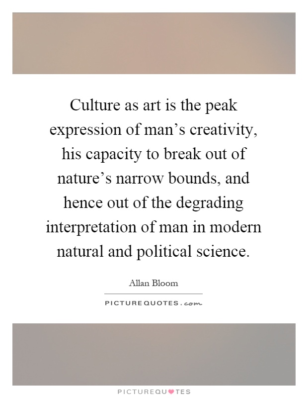 Culture as art is the peak expression of man's creativity, his capacity to break out of nature's narrow bounds, and hence out of the degrading interpretation of man in modern natural and political science Picture Quote #1