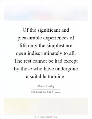 Of the significant and pleasurable experiences of life only the simplest are open indiscriminately to all. The rest cannot be had except by those who have undergone a suitable training Picture Quote #1