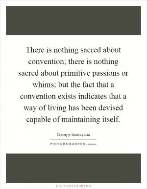 There is nothing sacred about convention; there is nothing sacred about primitive passions or whims; but the fact that a convention exists indicates that a way of living has been devised capable of maintaining itself Picture Quote #1