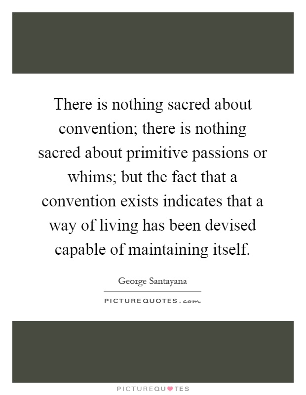 There is nothing sacred about convention; there is nothing sacred about primitive passions or whims; but the fact that a convention exists indicates that a way of living has been devised capable of maintaining itself Picture Quote #1