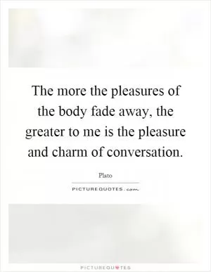 The more the pleasures of the body fade away, the greater to me is the pleasure and charm of conversation Picture Quote #1