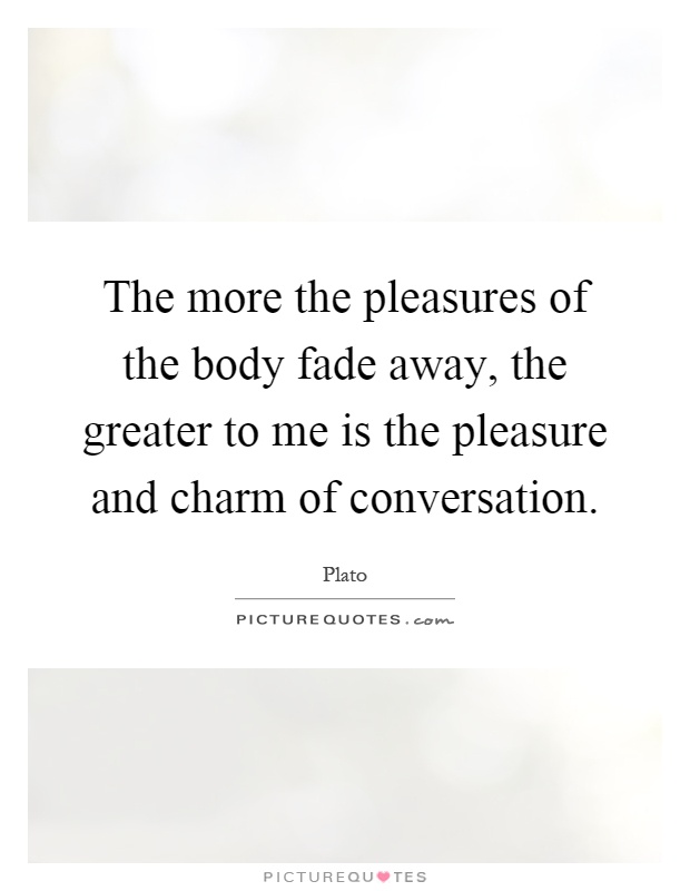 The more the pleasures of the body fade away, the greater to me is the pleasure and charm of conversation Picture Quote #1