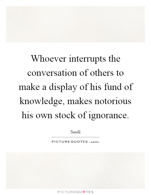 Whoever interrupts the conversation of others to make a display of his fund of knowledge, makes notorious his own stock of ignorance Picture Quote #1