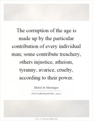 The corruption of the age is made up by the particular contribution of every individual man; some contribute treachery, others injustice, atheism, tyranny, avarice, cruelty, according to their power Picture Quote #1
