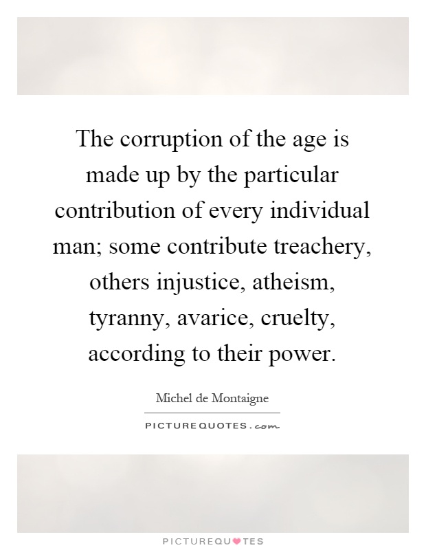 The corruption of the age is made up by the particular contribution of every individual man; some contribute treachery, others injustice, atheism, tyranny, avarice, cruelty, according to their power Picture Quote #1
