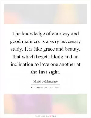 The knowledge of courtesy and good manners is a very necessary study. It is like grace and beauty, that which begets liking and an inclination to love one another at the first sight Picture Quote #1