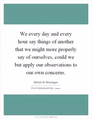 We every day and every hour say things of another that we might more properly say of ourselves, could we but apply our observations to our own concerns Picture Quote #1