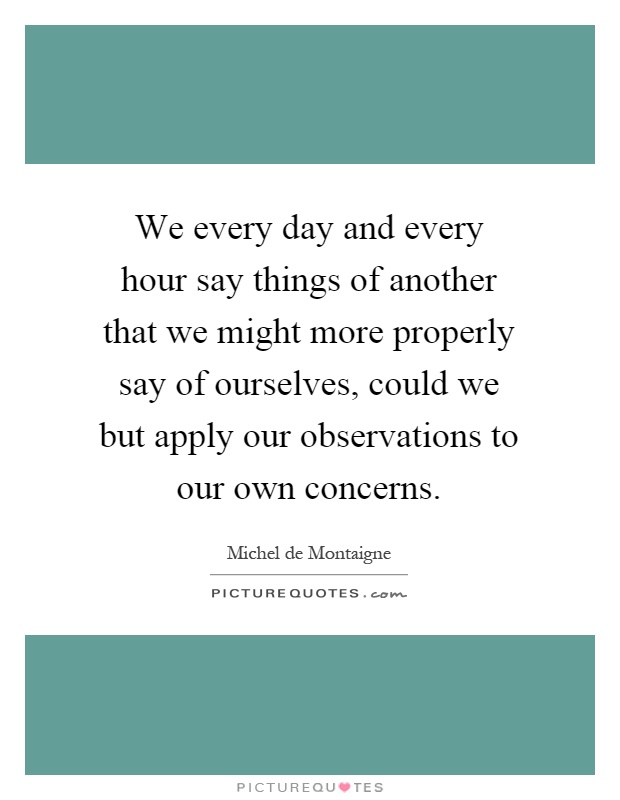 We every day and every hour say things of another that we might more properly say of ourselves, could we but apply our observations to our own concerns Picture Quote #1