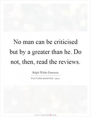 No man can be criticised but by a greater than he. Do not, then, read the reviews Picture Quote #1