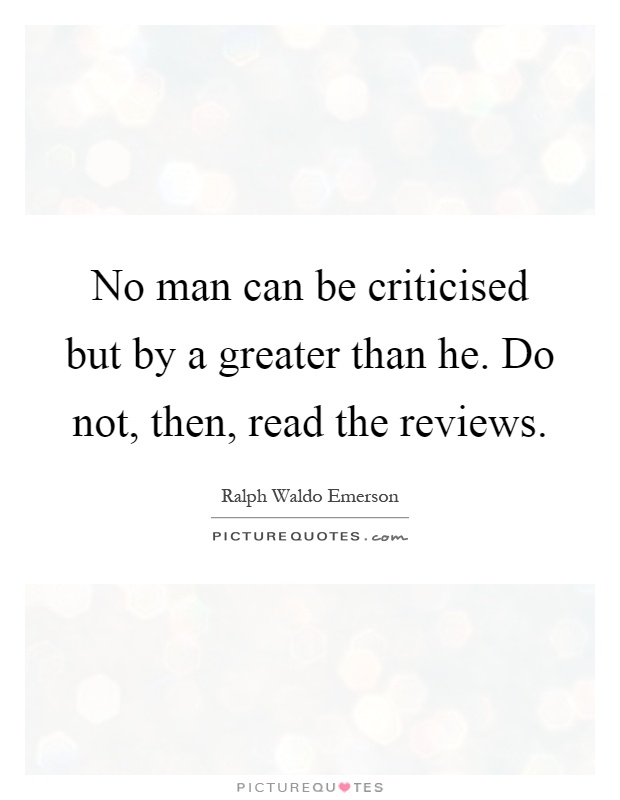 No man can be criticised but by a greater than he. Do not, then, read the reviews Picture Quote #1