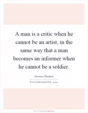 A man is a critic when he cannot be an artist, in the same way that a man becomes an informer when he cannot be a soldier Picture Quote #1