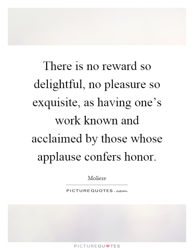 There is no reward so delightful, no pleasure so exquisite, as having one's work known and acclaimed by those whose applause confers honor Picture Quote #1