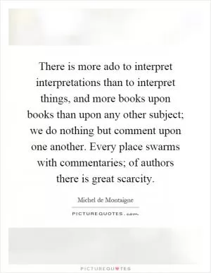 There is more ado to interpret interpretations than to interpret things, and more books upon books than upon any other subject; we do nothing but comment upon one another. Every place swarms with commentaries; of authors there is great scarcity Picture Quote #1
