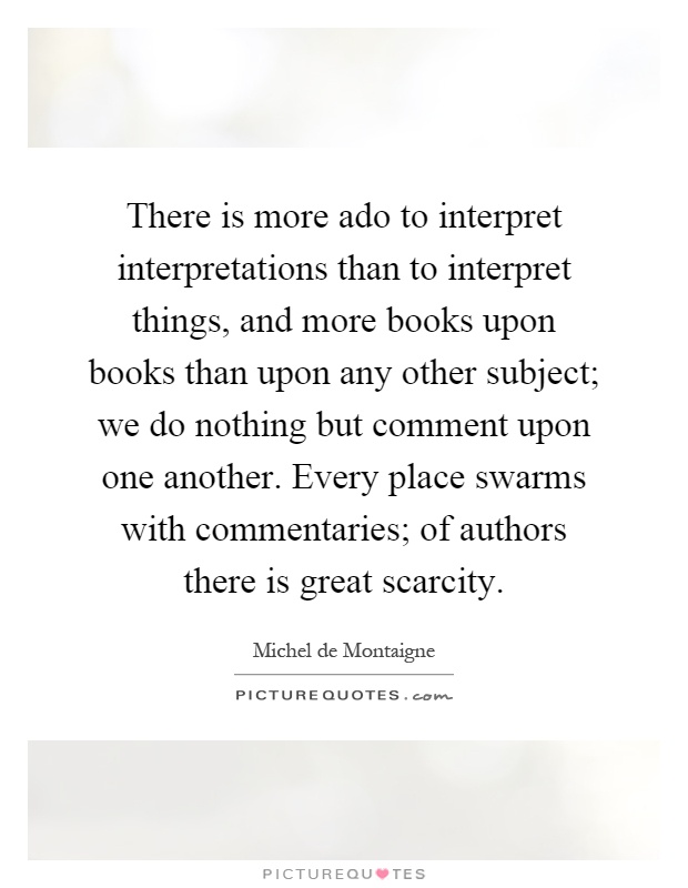 There is more ado to interpret interpretations than to interpret things, and more books upon books than upon any other subject; we do nothing but comment upon one another. Every place swarms with commentaries; of authors there is great scarcity Picture Quote #1