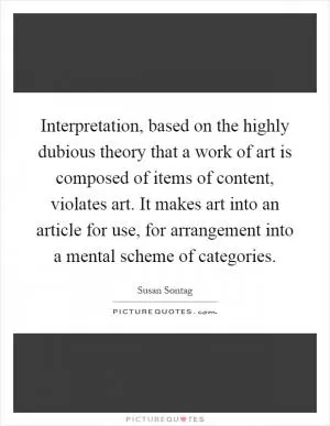 Interpretation, based on the highly dubious theory that a work of art is composed of items of content, violates art. It makes art into an article for use, for arrangement into a mental scheme of categories Picture Quote #1