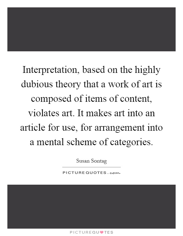Interpretation, based on the highly dubious theory that a work of art is composed of items of content, violates art. It makes art into an article for use, for arrangement into a mental scheme of categories Picture Quote #1