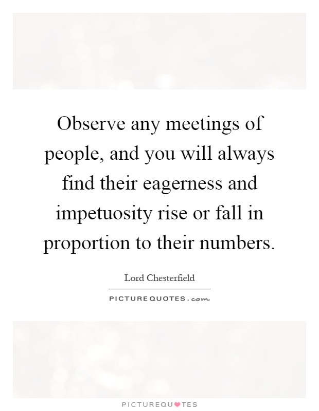 Observe any meetings of people, and you will always find their eagerness and impetuosity rise or fall in proportion to their numbers Picture Quote #1