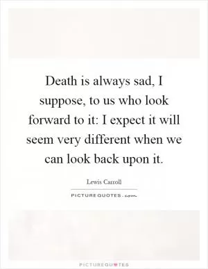 Death is always sad, I suppose, to us who look forward to it: I expect it will seem very different when we can look back upon it Picture Quote #1