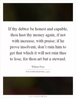 If thy debtor be honest and capable, thou hast thy money again, if not with increase, with praise; if he prove insolvent, don’t ruin him to get that which it will not ruin thee to lose, for thou art but a steward Picture Quote #1