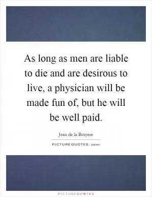 As long as men are liable to die and are desirous to live, a physician will be made fun of, but he will be well paid Picture Quote #1