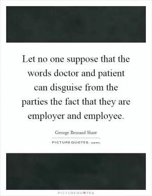 Let no one suppose that the words doctor and patient can disguise from the parties the fact that they are employer and employee Picture Quote #1