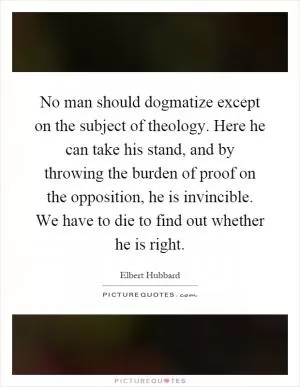 No man should dogmatize except on the subject of theology. Here he can take his stand, and by throwing the burden of proof on the opposition, he is invincible. We have to die to find out whether he is right Picture Quote #1