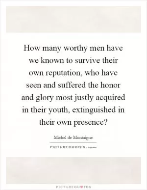 How many worthy men have we known to survive their own reputation, who have seen and suffered the honor and glory most justly acquired in their youth, extinguished in their own presence? Picture Quote #1