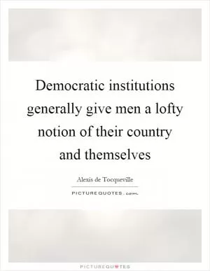 Democratic institutions generally give men a lofty notion of their country and themselves Picture Quote #1